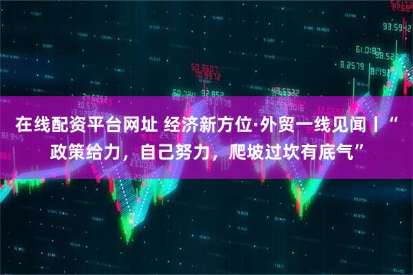在线配资平台网址 经济新方位·外贸一线见闻丨“政策给力，自己努力，爬坡过坎有底气”