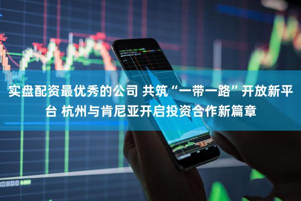 实盘配资最优秀的公司 共筑“一带一路”开放新平台 杭州与肯尼亚开启投资合作新篇章