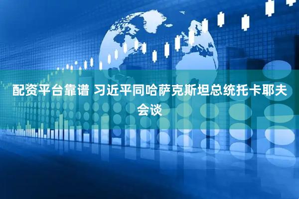 配资平台靠谱 习近平同哈萨克斯坦总统托卡耶夫会谈