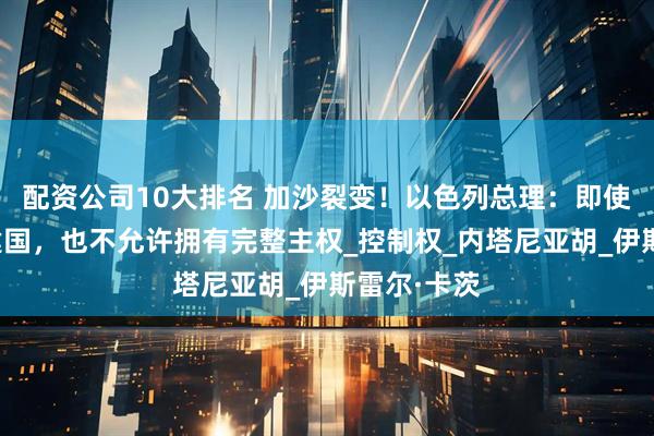 配资公司10大排名 加沙裂变！以色列总理：即使巴勒斯坦建国，也不允许拥有完整主权_控制权_内塔尼亚胡_伊斯雷尔·卡茨