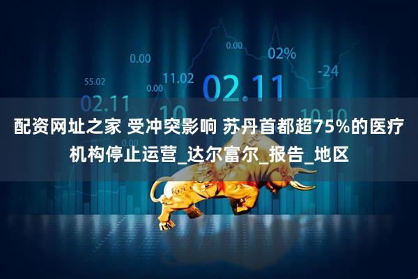 配资网址之家 受冲突影响 苏丹首都超75%的医疗机构停止运营_达尔富尔_报告_地区