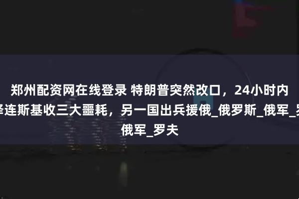郑州配资网在线登录 特朗普突然改口，24小时内，泽连斯基收三大噩耗，另一国出兵援俄_俄罗斯_俄军_罗夫