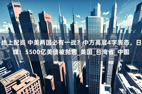 线上配资 中美两国必有一战？中方高层4字表态，日媒：5500亿美债被抛售_美国_台湾省_中国