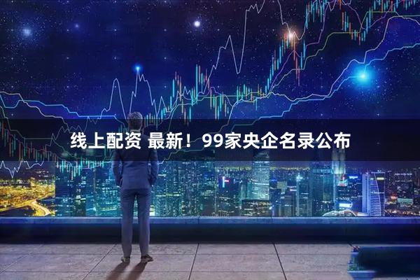 线上配资 最新！99家央企名录公布