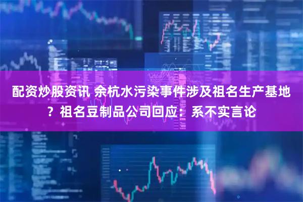 配资炒股资讯 余杭水污染事件涉及祖名生产基地？祖名豆制品公司回应：系不实言论