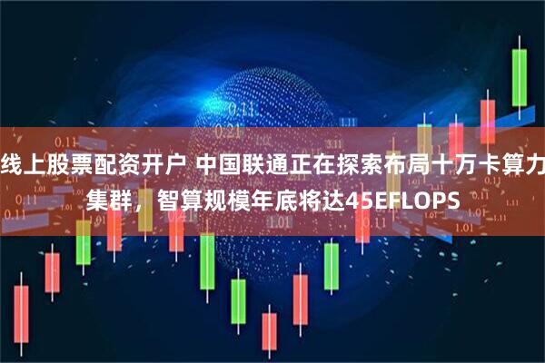 线上股票配资开户 中国联通正在探索布局十万卡算力集群，智算规模年底将达45EFLOPS