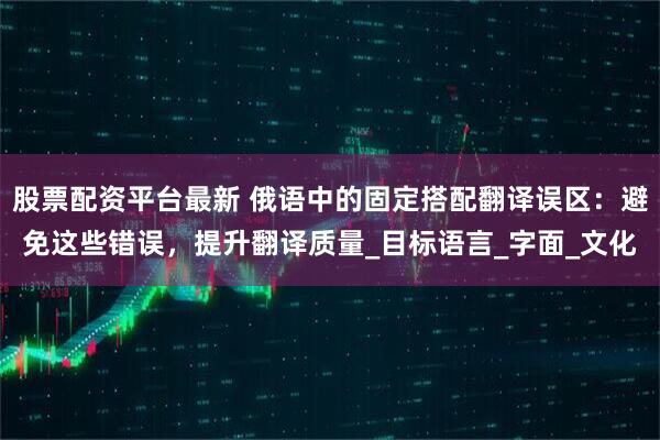 股票配资平台最新 俄语中的固定搭配翻译误区：避免这些错误，提升翻译质量_目标语言_字面_文化