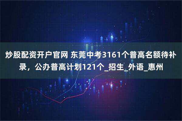 炒股配资开户官网 东莞中考3161个普高名额待补录，公办普高计划121个_招生_外语_惠州
