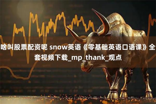 啥叫股票配资呢 snow英语《零基础英语口语课》全套视频下载_mp_thank_观点
