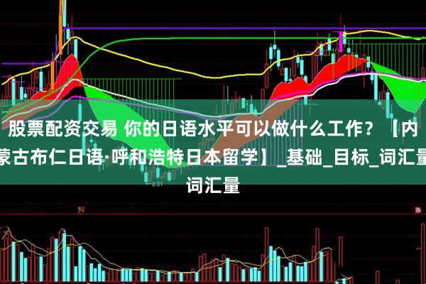 股票配资交易 你的日语水平可以做什么工作？【内蒙古布仁日语·呼和浩特日本留学】_基础_目标_词汇量