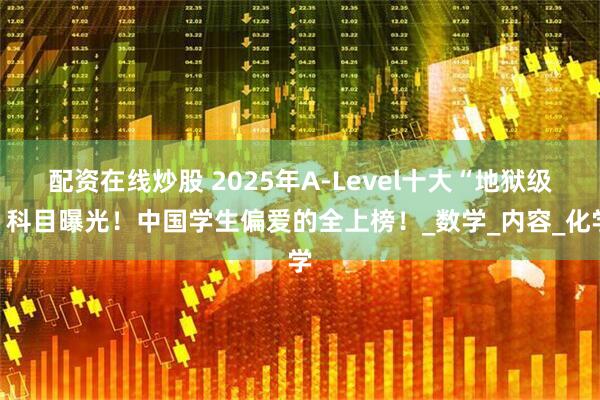 配资在线炒股 2025年A-Level十大“地狱级”科目曝光！中国学生偏爱的全上榜！_数学_内容_化学