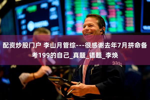 配资炒股门户 李山月管综---很感谢去年7月拼命备考199的自己_真题_错题_李焕