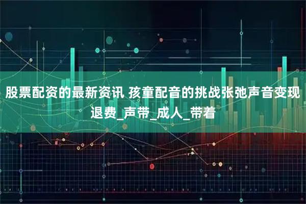 股票配资的最新资讯 孩童配音的挑战张弛声音变现退费_声带_成人_带着