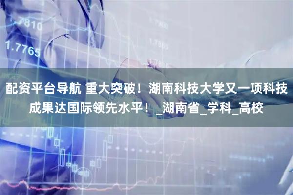 配资平台导航 重大突破！湖南科技大学又一项科技成果达国际领先水平！_湖南省_学科_高校