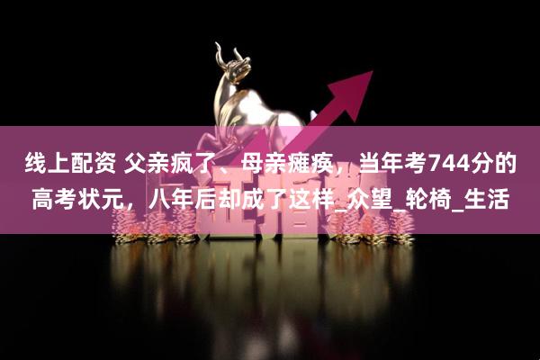 线上配资 父亲疯了、母亲瘫痪，当年考744分的高考状元，八年后却成了这样_众望_轮椅_生活