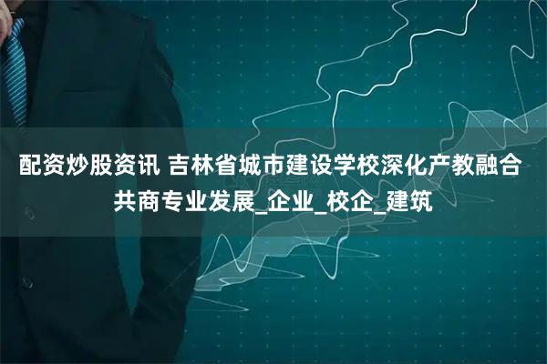 配资炒股资讯 吉林省城市建设学校深化产教融合 共商专业发展_企业_校企_建筑