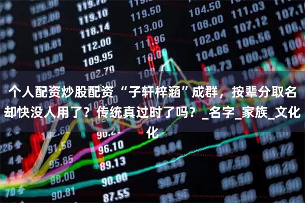个人配资炒股配资 “子轩梓涵”成群，按辈分取名却快没人用了？传统真过时了吗？_名字_家族_文化