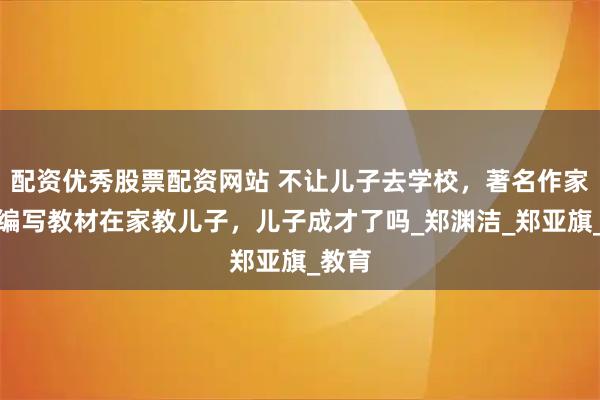 配资优秀股票配资网站 不让儿子去学校，著名作家自己编写教材在家教儿子，儿子成才了吗_郑渊洁_郑亚旗_教育