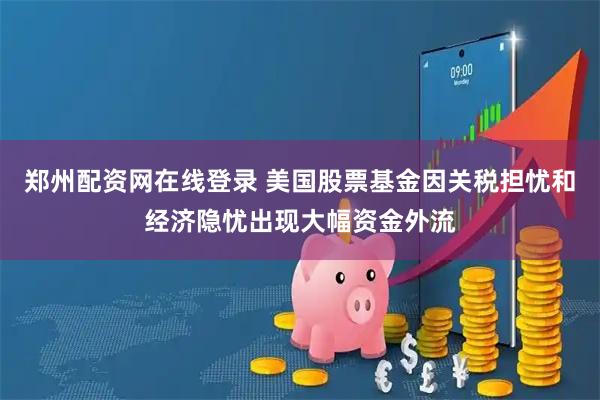 郑州配资网在线登录 美国股票基金因关税担忧和经济隐忧出现大幅资金外流