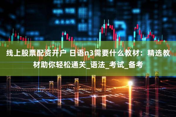 线上股票配资开户 日语n3需要什么教材：精选教材助你轻松通关_语法_考试_备考
