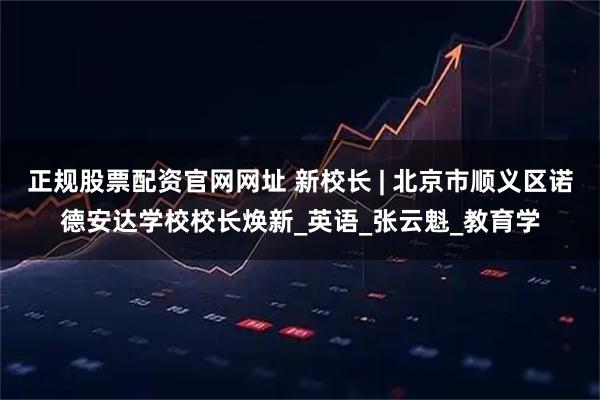 正规股票配资官网网址 新校长 | 北京市顺义区诺德安达学校校长焕新_英语_张云魁_教育学