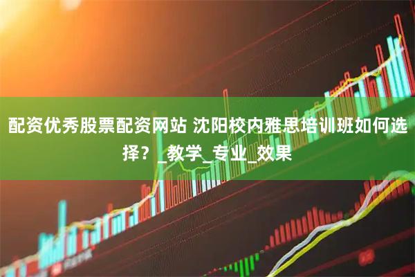 配资优秀股票配资网站 沈阳校内雅思培训班如何选择？_教学_专业_效果