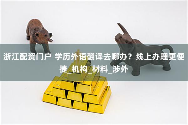 浙江配资门户 学历外语翻译去哪办？线上办理更便捷_机构_材料_涉外