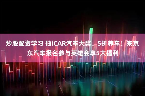 炒股配资学习 抽iCAR汽车大奖、5折养车！来京东汽车报名参与英雄会享5大福利