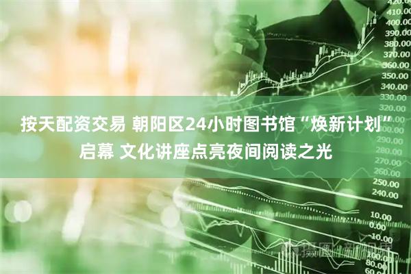 按天配资交易 朝阳区24小时图书馆“焕新计划”启幕 文化讲座点亮夜间阅读之光
