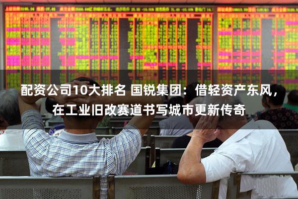 配资公司10大排名 国锐集团：借轻资产东风，在工业旧改赛道书写城市更新传奇
