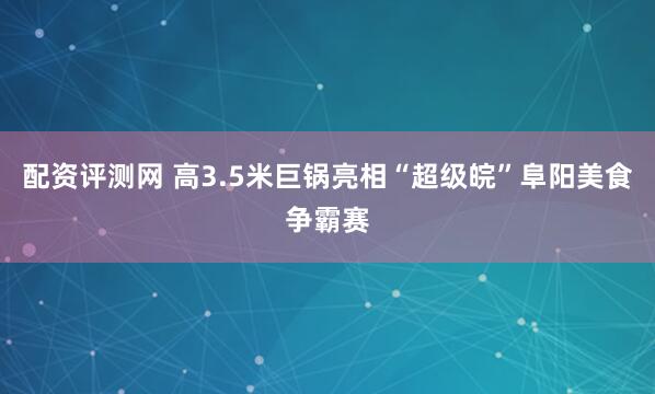 配资评测网 高3.5米巨锅亮相“超级皖”阜阳美食争霸赛