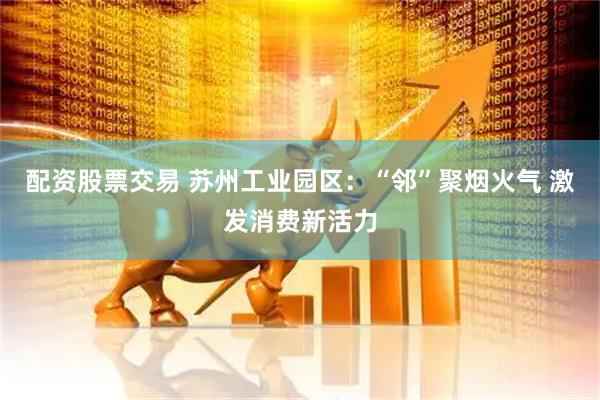 配资股票交易 苏州工业园区：“邻”聚烟火气 激发消费新活力