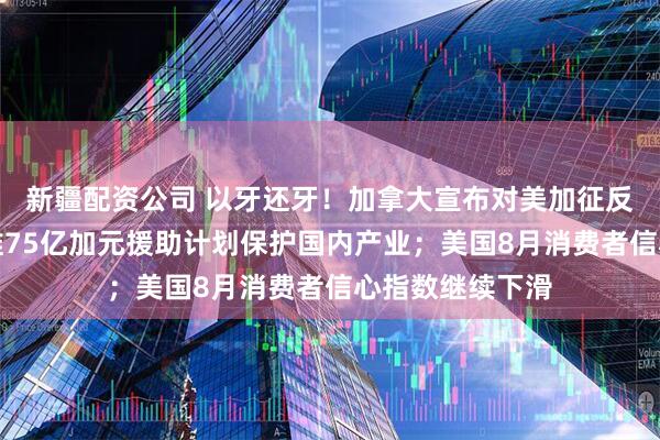 新疆配资公司 以牙还牙！加拿大宣布对美加征反制关税，同步推75亿加元援助计划保护国内产业；美国8月消费者信心指数继续下滑